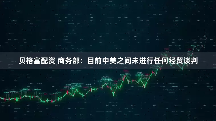 贝格富配资 商务部：目前中美之间未进行任何经贸谈判