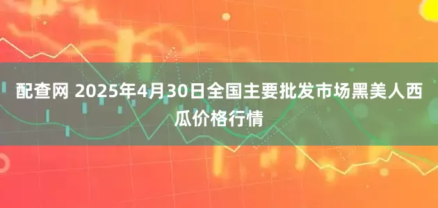 配查网 2025年4月30日全国主要批发市场黑美人西瓜价格行情