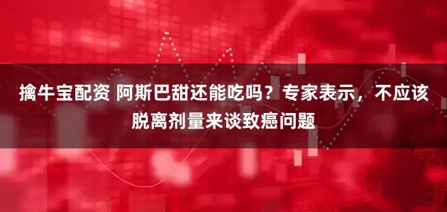 擒牛宝配资 阿斯巴甜还能吃吗？专家表示，不应该脱离剂量来谈致癌问题