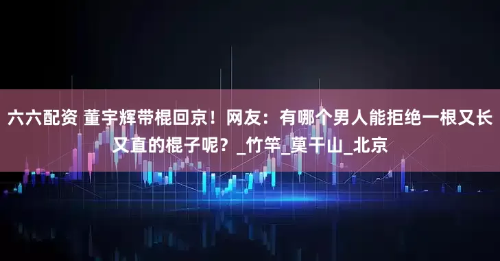 六六配资 董宇辉带棍回京！网友：有哪个男人能拒绝一根又长又直的棍子呢？_竹竿_莫干山_北京