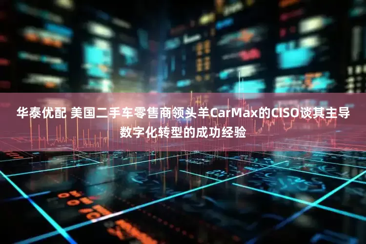 华泰优配 美国二手车零售商领头羊CarMax的CISO谈其主导数字化转型的成功经验