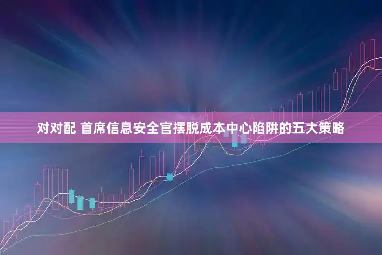 对对配 首席信息安全官摆脱成本中心陷阱的五大策略