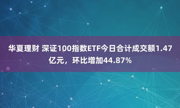 华夏理财 深证100指数ETF今日合计成交额1.47亿元，环比增加44.87%