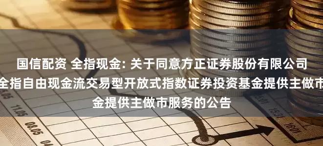 国信配资 全指现金: 关于同意方正证券股份有限公司为招商中证全指自由现金流交易型开放式指数证券投资基金提供主做市服务的公告