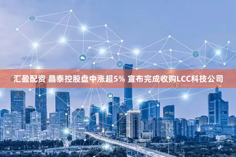 汇盈配资 晶泰控股盘中涨超5% 宣布完成收购LCC科技公司