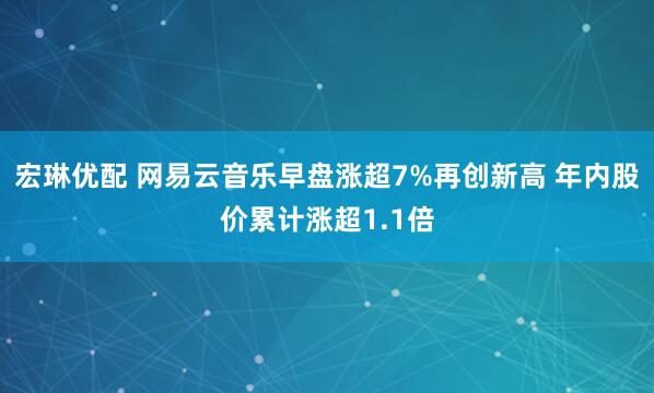 宏琳优配 网易云音乐早盘涨超7%再创新高 年内股价累计涨超1.1倍