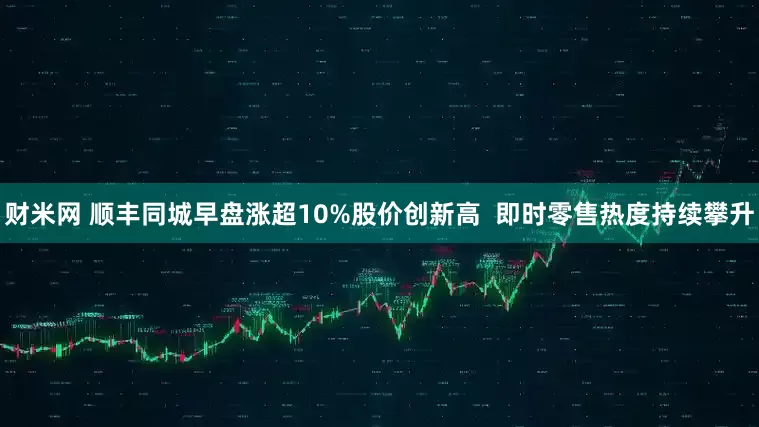 财米网 顺丰同城早盘涨超10%股价创新高  即时零售热度持续攀升