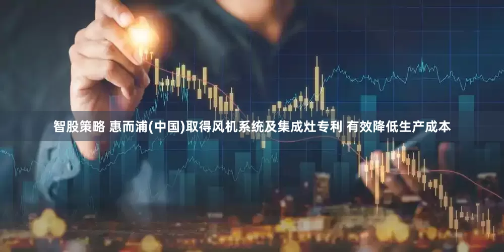 智股策略 惠而浦(中国)取得风机系统及集成灶专利 有效降低生产成本