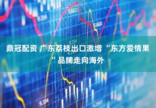 鼎冠配资 广东荔枝出口激增 “东方爱情果”品牌走向海外