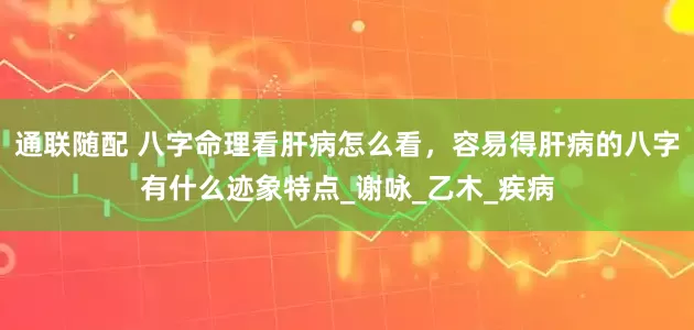 通联随配 八字命理看肝病怎么看，容易得肝病的八字有什么迹象特点_谢咏_乙木_疾病