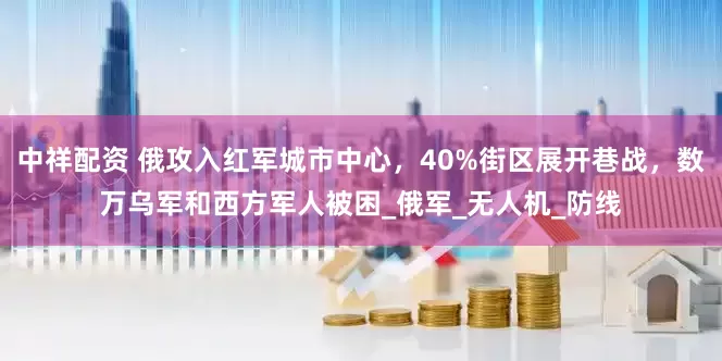 中祥配资 俄攻入红军城市中心，40%街区展开巷战，数万乌军和西方军人被困_俄军_无人机_防线