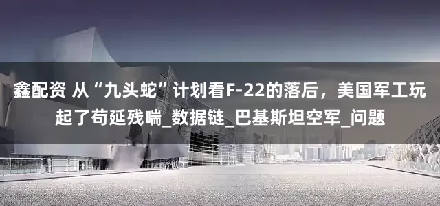 鑫配资 从“九头蛇”计划看F-22的落后，美国军工玩起了苟延残喘_数据链_巴基斯坦空军_问题