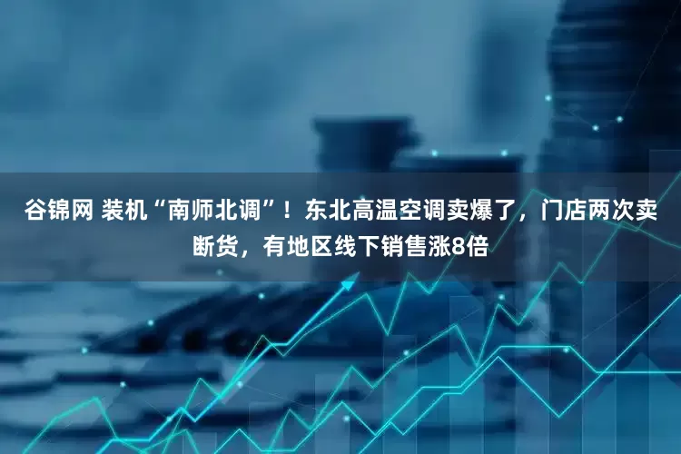 谷锦网 装机“南师北调”！东北高温空调卖爆了，门店两次卖断货，有地区线下销售涨8倍