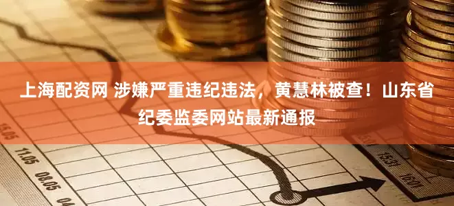 上海配资网 涉嫌严重违纪违法，黄慧林被查！山东省纪委监委网站最新通报