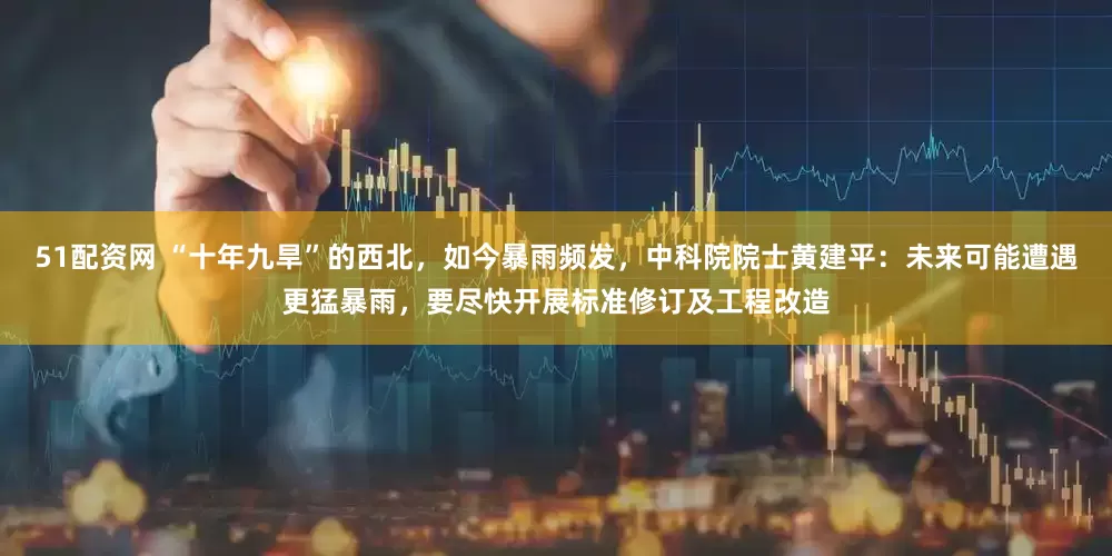 51配资网 “十年九旱”的西北，如今暴雨频发，中科院院士黄建平：未来可能遭遇更猛暴雨，要尽快开展标准修订及工程改造