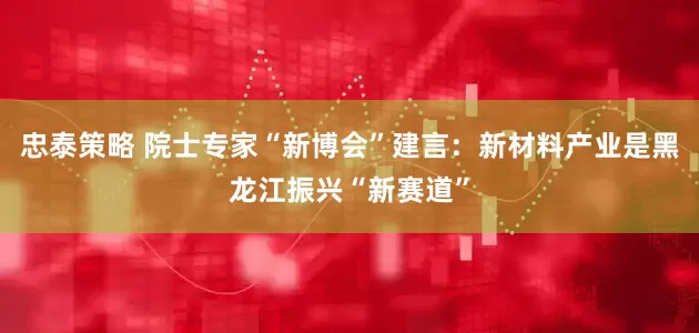 忠泰策略 院士专家“新博会”建言：新材料产业是黑龙江振兴“新赛道”