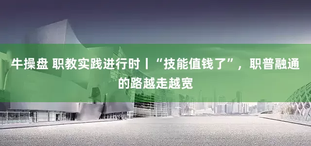 牛操盘 职教实践进行时丨“技能值钱了”，职普融通的路越走越宽