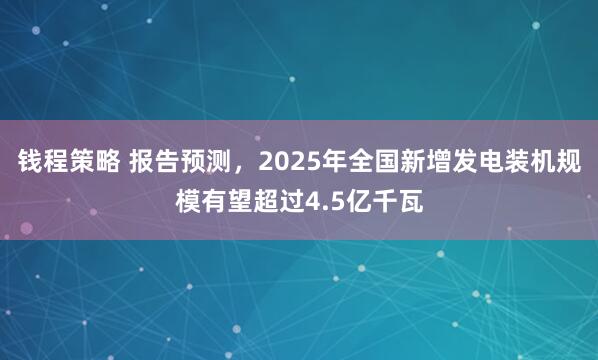 钱程策略 报告预测，2025年全国新增发电装机规模有望超过4.5亿千瓦