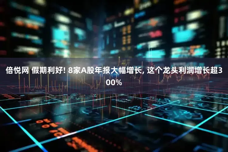 倍悦网 假期利好! 8家A股年报大幅增长, 这个龙头利润增长超300%