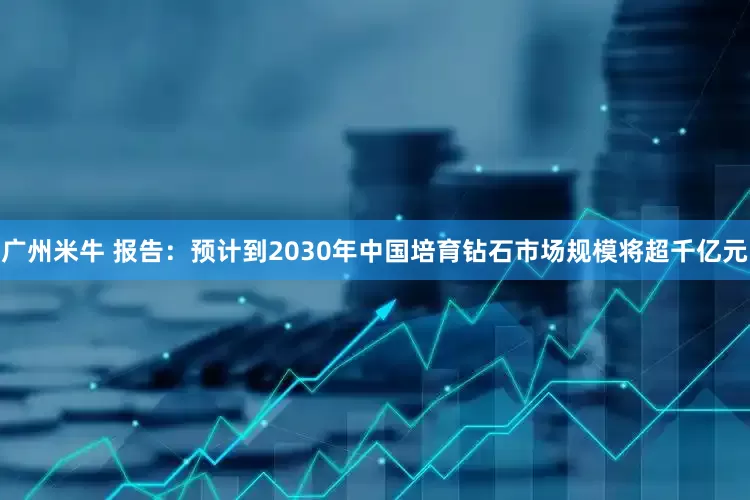 广州米牛 报告：预计到2030年中国培育钻石市场规模将超千亿元