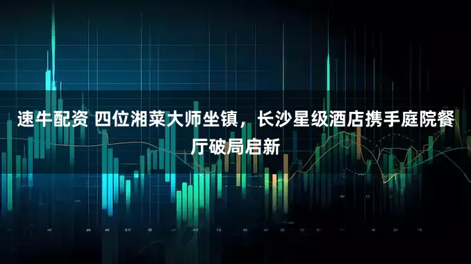 速牛配资 四位湘菜大师坐镇，长沙星级酒店携手庭院餐厅破局启新