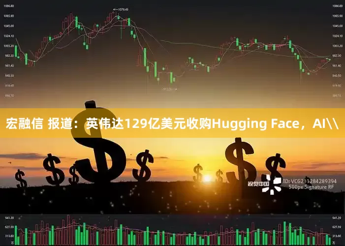 宏融信 报道：英伟达129亿美元收购Hugging Face，AI\