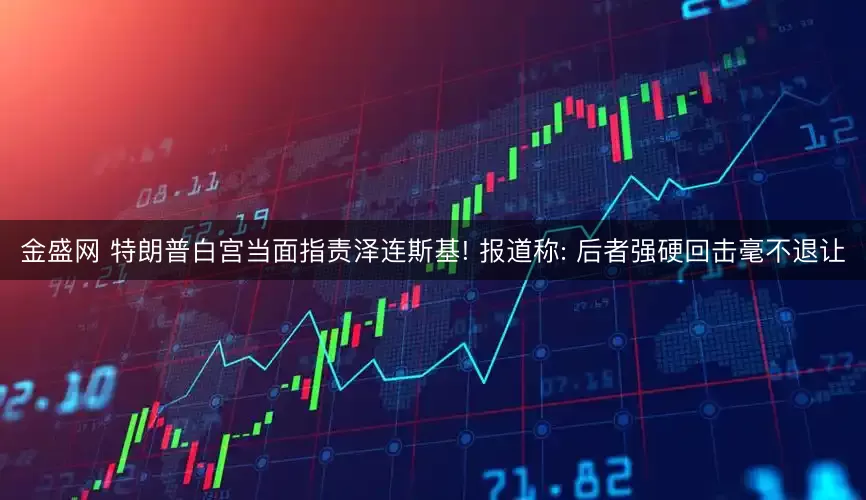 金盛网 特朗普白宫当面指责泽连斯基! 报道称: 后者强硬回击毫不退让