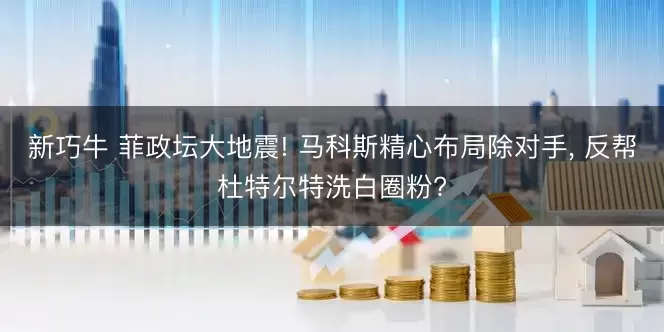 新巧牛 菲政坛大地震! 马科斯精心布局除对手, 反帮杜特尔特洗白圈粉?